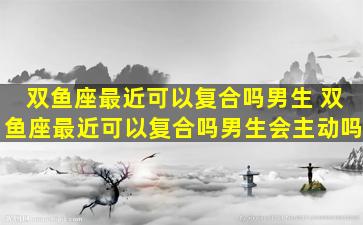 双鱼座最近可以复合吗男生 双鱼座最近可以复合吗男生会主动吗